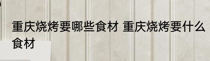 重庆烧烤要哪些食材 重庆烧烤要什么食材