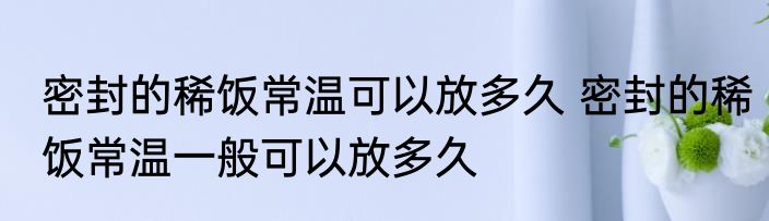 密封的稀饭常温可以放多久 密封的稀饭常温一般可以放多久