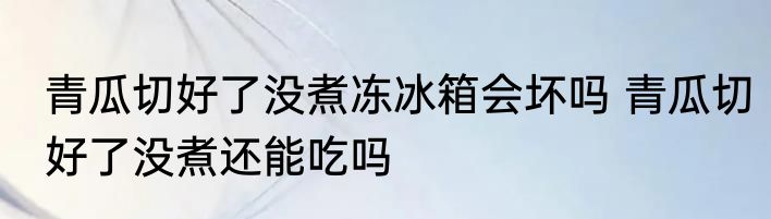 青瓜切好了没煮冻冰箱会坏吗 青瓜切好了没煮还能吃吗