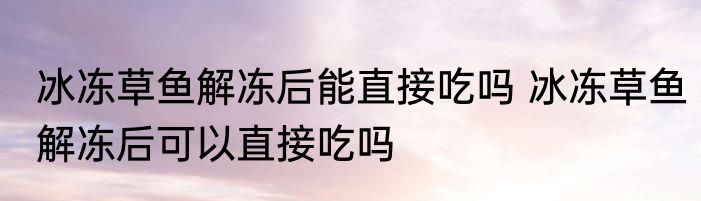 冰冻草鱼解冻后能直接吃吗 冰冻草鱼解冻后可以直接吃吗