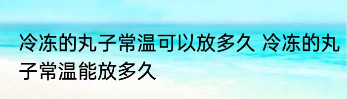 冷冻的丸子常温可以放多久 冷冻的丸子常温能放多久