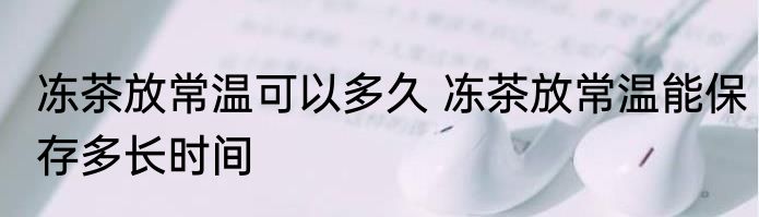 冻茶放常温可以多久 冻茶放常温能保存多长时间