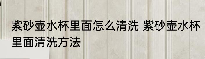 紫砂壶水杯里面怎么清洗 紫砂壶水杯里面清洗方法