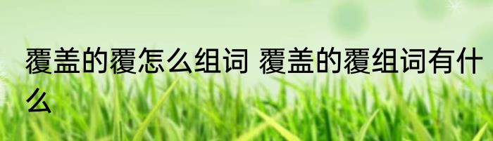 覆盖的覆怎么组词 覆盖的覆组词有什么