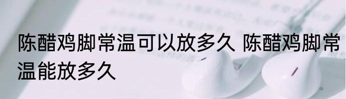 陈醋鸡脚常温可以放多久 陈醋鸡脚常温能放多久
