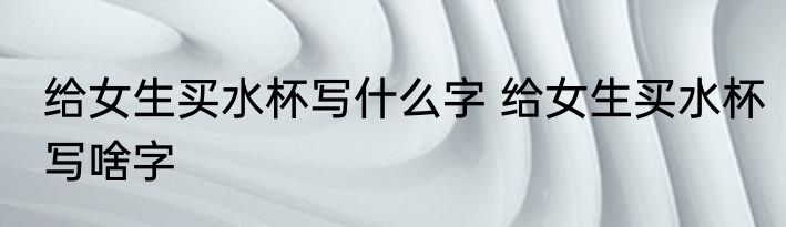 给女生买水杯写什么字 给女生买水杯写啥字