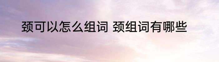 颈可以怎么组词 颈组词有哪些