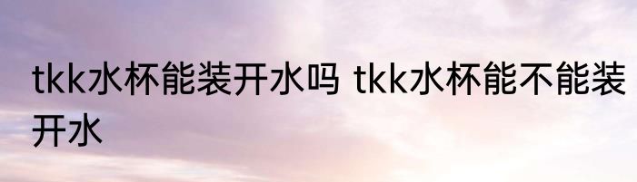 tkk水杯能装开水吗 tkk水杯能不能装开水