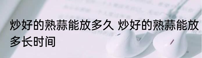炒好的熟蒜能放多久 炒好的熟蒜能放多长时间
