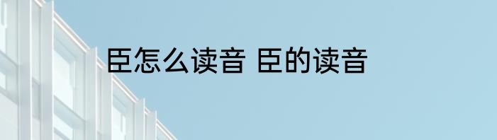 臣怎么读音 臣的读音