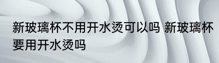 新玻璃杯不用开水烫可以吗 新玻璃杯要用开水烫吗