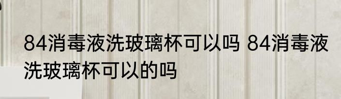 84消毒液洗玻璃杯可以吗 84消毒液洗玻璃杯可以的吗
