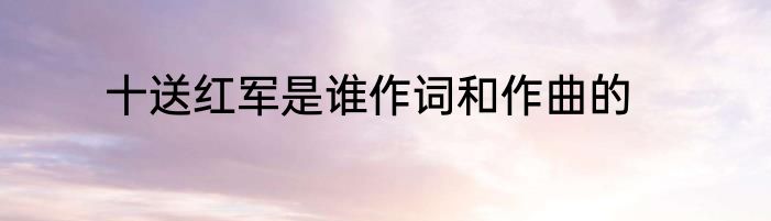 十送红军是谁作词和作曲的