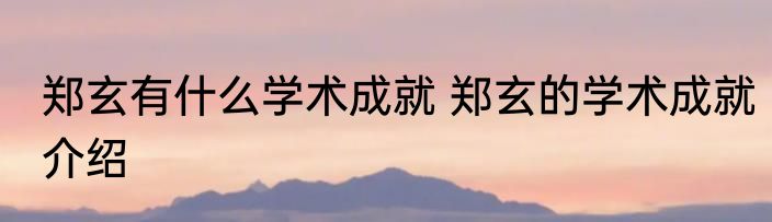 郑玄有什么学术成就 郑玄的学术成就介绍