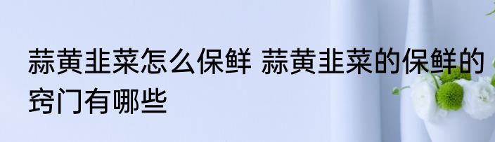 蒜黄韭菜怎么保鲜 蒜黄韭菜的保鲜的窍门有哪些
