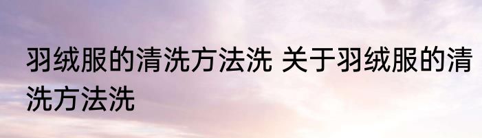羽绒服的清洗方法洗 关于羽绒服的清洗方法洗