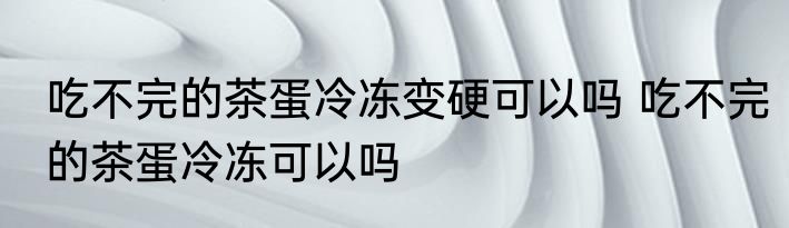 吃不完的茶蛋冷冻变硬可以吗 吃不完的茶蛋冷冻可以吗