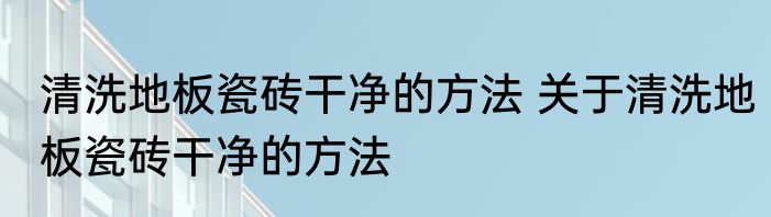 清洗地板瓷砖干净的方法 关于清洗地板瓷砖干净的方法