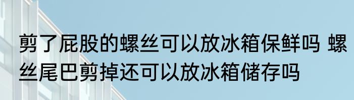 剪了屁股的螺丝可以放冰箱保鲜吗 螺丝尾巴剪掉还可以放冰箱储存吗