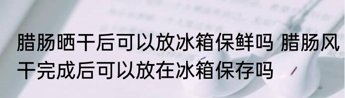 腊肠晒干后可以放冰箱保鲜吗 腊肠风干完成后可以放在冰箱保存吗