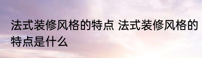 法式装修风格的特点 法式装修风格的特点是什么