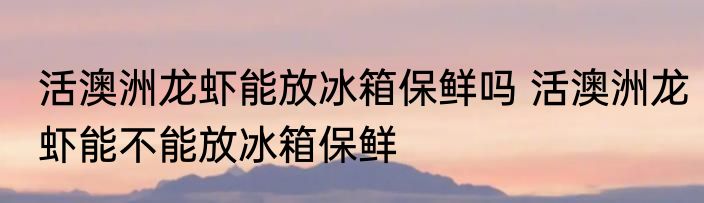 活澳洲龙虾能放冰箱保鲜吗 活澳洲龙虾能不能放冰箱保鲜