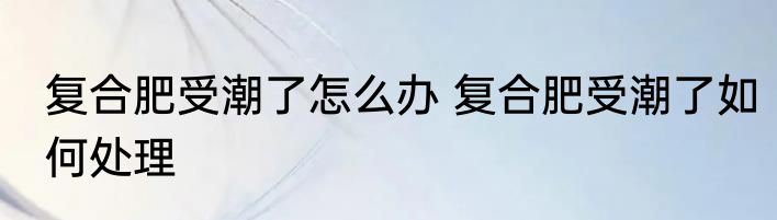 复合肥受潮了怎么办 复合肥受潮了如何处理