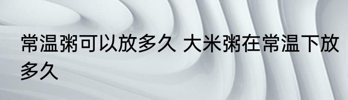 常温粥可以放多久 大米粥在常温下放多久