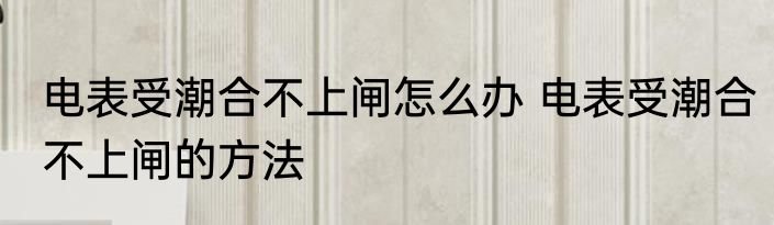 电表受潮合不上闸怎么办 电表受潮合不上闸的方法