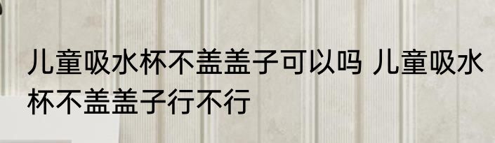 儿童吸水杯不盖盖子可以吗 儿童吸水杯不盖盖子行不行