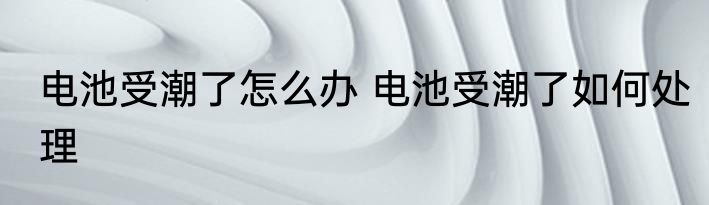 电池受潮了怎么办 电池受潮了如何处理