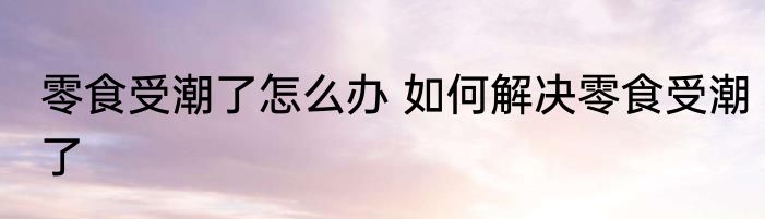 零食受潮了怎么办 如何解决零食受潮了