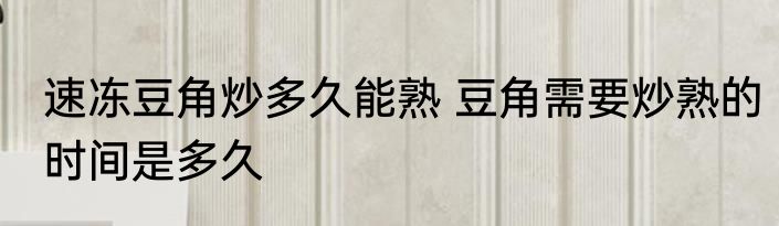 速冻豆角炒多久能熟 豆角需要炒熟的时间是多久
