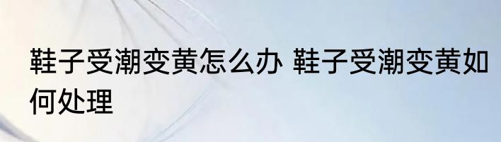 鞋子受潮变黄怎么办 鞋子受潮变黄如何处理