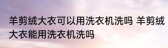 羊剪绒大衣可以用洗衣机洗吗 羊剪绒大衣能用洗衣机洗吗