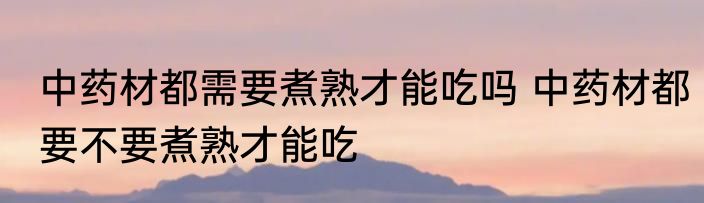 中药材都需要煮熟才能吃吗 中药材都要不要煮熟才能吃