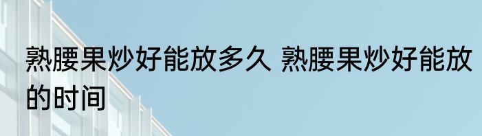 熟腰果炒好能放多久 熟腰果炒好能放的时间