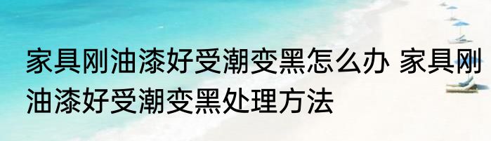家具刚油漆好受潮变黑怎么办 家具刚油漆好受潮变黑处理方法