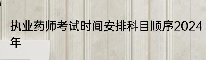 执业药师考试时间安排科目顺序2024年
