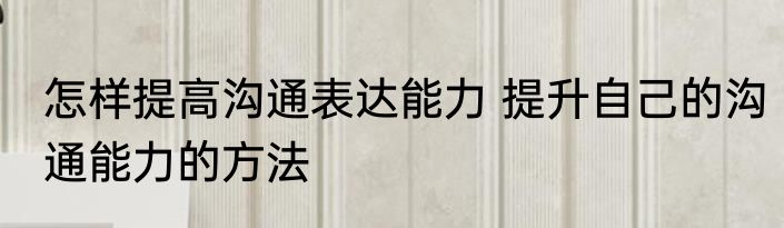 怎样提高沟通表达能力 提升自己的沟通能力的方法