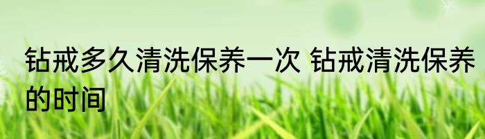 钻戒多久清洗保养一次 钻戒清洗保养的时间