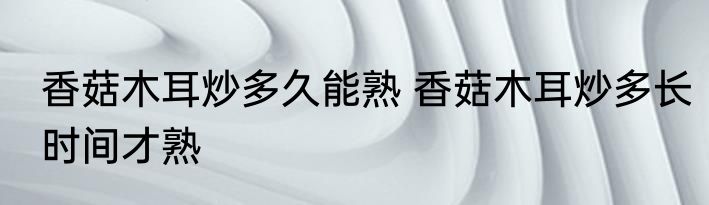 香菇木耳炒多久能熟 香菇木耳炒多长时间才熟