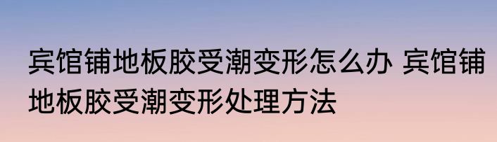 宾馆铺地板胶受潮变形怎么办 宾馆铺地板胶受潮变形处理方法