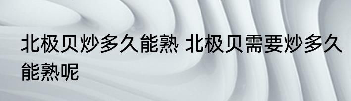 北极贝炒多久能熟 北极贝需要炒多久能熟呢