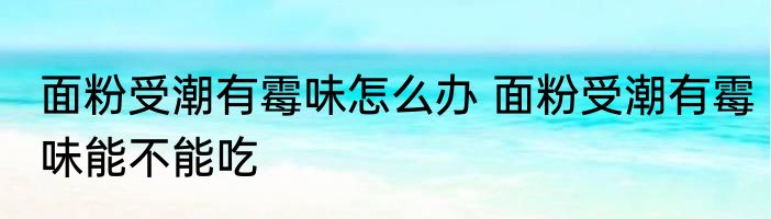 面粉受潮有霉味怎么办 面粉受潮有霉味能不能吃