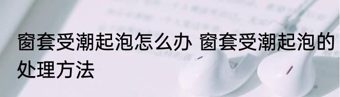 窗套受潮起泡怎么办 窗套受潮起泡的处理方法