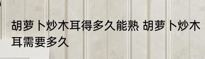 胡萝卜炒木耳得多久能熟 胡萝卜炒木耳需要多久