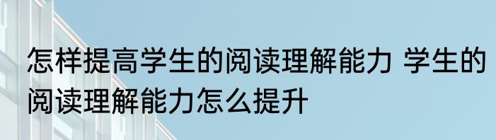 怎样提高学生的阅读理解能力 学生的阅读理解能力怎么提升