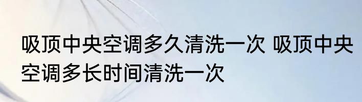 吸顶中央空调多久清洗一次 吸顶中央空调多长时间清洗一次
