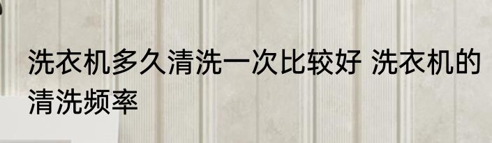 洗衣机多久清洗一次比较好 洗衣机的清洗频率